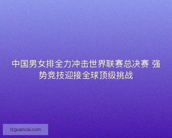 中国男女排全力冲击世界联赛总决赛 强势竞技迎接全球顶级挑战