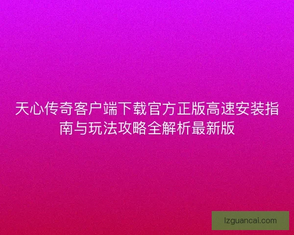 天心传奇客户端下载官方正版高速安装指南与玩法攻略全解析最新版