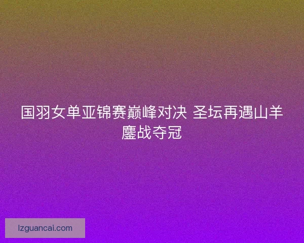 国羽女单亚锦赛巅峰对决 圣坛再遇山羊鏖战夺冠