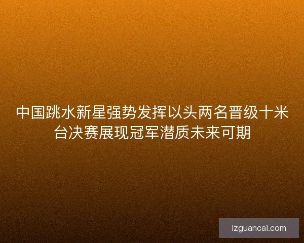 中国跳水新星强势发挥以头两名晋级十米台决赛展现冠军潜质未来可期