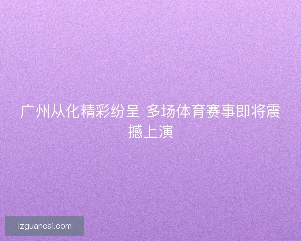 广州从化精彩纷呈 多场体育赛事即将震撼上演