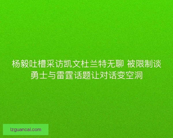 杨毅吐槽采访凯文杜兰特无聊 被限制谈勇士与雷霆话题让对话变空洞
